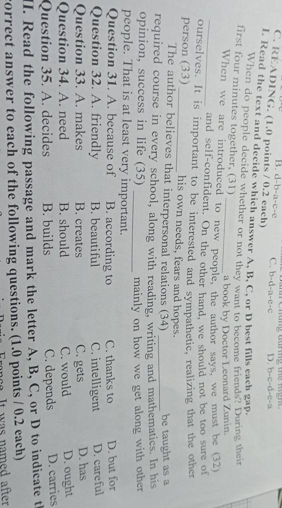 B. d-b-a-c-e C. b-d-a-e-c D. b-c-d-e-a
C. READING. (1.0 points / 0.2 each)
I. Read the text and decide which answer A, B, C, or D best fills each gap.
When do people decide whether or not they want to become friends? During their
first four minutes together, (31)
a book by Doctor Leonard Zunin.
When we are introduced to new people, the author says, we must be (32)
_and self-confident. On the other hand, we should not be too sure of
ourselves. It is important to be interested and sympathetic, realizing that the other
person (33) _his own needs, fears and hopes.
The author believes that interpersonal relations (34) _be taught as a
required course in every school, along with reading, writing and mathematics. In his
opinion, success in life (35)
_mainly on how we get along with other
people. That is at least very important.
Question 31. A. because of B. according to C. thanks to D. but for
Question 32. A. friendly B. beautiful C. intelligent D. careful
Question 33. A. makes B. creates C. gets D. has
Question 34. A. need B. should C. would D. ought
Question 35. A. decides B. builds C. depends D. carries
II. Read the following passage and mark the letter A, B, C, or D to indicate t
correct answer to each of the following questions. (1.0 points / 0.2 each)
franc e . It was named after