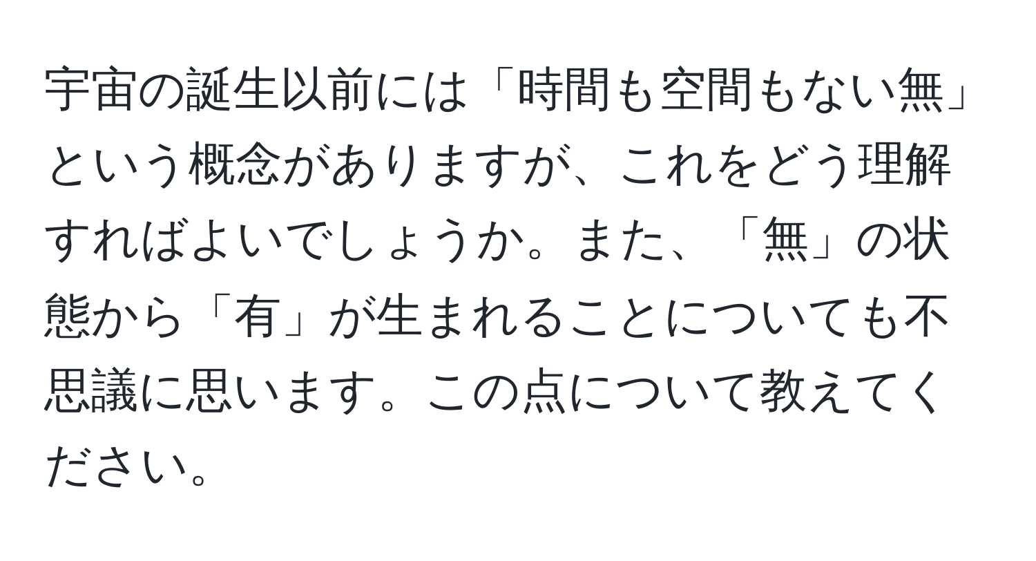 宇宙の誕生以前には「時間も空間もない無」という概念がありますが、これをどう理解すればよいでしょうか。また、「無」の状態から「有」が生まれることについても不思議に思います。この点について教えてください。