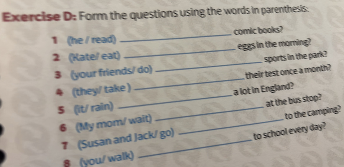 Form the questions using the words in parenthesis: 
1 (he / read) _comic books? 
2 (Kate/ eat) _eggs in the morning? 
sports in the park? 
3 (your friends/ do) 
_ 
their test once a month? 
_ 
4 (they/ take ) 
_ 
a lot in England? 
5 (it/ rain)_ 
6 (My mom/ wait) _at the bus stop? 
to the camping? 
7 (Susan and Jack/ go) 
to school every day? 
§ (you/ walk)