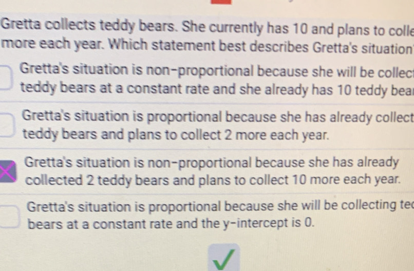 Gretta collects teddy bears. She currently has 10 and plans to colle
more each year. Which statement best describes Gretta's situation
Gretta's situation is non-proportional because she will be collec
teddy bears at a constant rate and she already has 10 teddy bear
Gretta's situation is proportional because she has already collect
teddy bears and plans to collect 2 more each year.
Gretta's situation is non-proportional because she has already
collected 2 teddy bears and plans to collect 10 more each year.
Gretta's situation is proportional because she will be collecting te
bears at a constant rate and the y-intercept is 0.