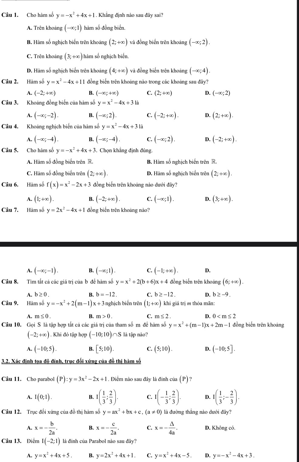 Cho hàm số y=-x^2+4x+1. Khẳng định nào sau đây sai?
A. Trên khoảng (-∈fty ;1) hàm số đồng biến.
B. Hàm số nghịch biến trên khoảng (2;+∈fty ) và đồng biến trên khoảng (-∈fty ;2).
C. Trên khoảng (3;+∈fty ) hàm số nghịch biến.
D. Hàm số nghịch biến trên khoảng (4;+∈fty ) và đồng biến trên khoảng (-∈fty ;4).
Câu 2. Hàm số y=x^2-4x+11 đồng biến trên khoảng nào trong các khoảng sau đây?
A. (-2;+∈fty ) B. (-∈fty ;+∈fty ) C. (2;+∈fty ) D. (-∈fty ;2)
Câu 3. Khoảng đồng biến của hàm số y=x^2-4x+3la
A. (-∈fty ;-2). B. (-∈fty ;2). C. (-2;+∈fty ). D. (2;+∈fty ).
Câu 4. Khoảng nghịch biến của hàm số y=x^2-4x+31a
A. (-∈fty ;-4). B. (-∈fty ;-4). C. (-∈fty ;2). D. (-2;+∈fty ).
Câu 5. Cho hàm số y=-x^2+4x+3. Chọn khẳng định đúng.
A. Hàm số đồng biến trên R. B. Hàm số nghịch biến trên R.
C. Hàm số đồng biến trên (2;+∈fty ). D. Hàm Shat O -  nghịch biến trên (2;+∈fty ).
Câu 6. Hàm số f(x)=x^2-2x+3 đồng biến trên khoảng nào dưới đây?
A. (1;+∈fty ). B. (-2;+∈fty ). C. (-∈fty ;1). D. (3;+∈fty ).
Câu 7. Hàm số y=2x^2-4x+1 đồng biến trên khoảng nào?
A. (-∈fty ;-1). B. (-∈fty ;1). C. (-1;+∈fty ). D.
Câu 8. Tìm tất cả các giá trị của b đề hàm số y=x^2+2(b+6)x+4 đồng biến trên khoảng (6;+∈fty ).
A. b≥ 0. B. b=-12. C. b≥ -12. D. b≥ -9.
Câu 9. Hàm số y=-x^2+2(m-1)x+3 nghịch biến trên (1;+∈fty ) khi giá trị m thỏa mãn:
A. m≤ 0. B. m>0. C. m≤ 2. D. 0
Câu 10. Gọi S là tập hợp tất cả các giá trị của tham số m đề hàm số y=x^2+(m-1)x+2m-1 đồng biến trên khoảng
(-2;+∈fty ). Khi đó tập hợp (-10;10)∩ S là tập nào?
A. (-10;5). B. [5;10). C. (5;10). D. (-10;5].
3.2. Xác định tọa độ đĩnh, trục đối xứng của đồ thị hàm số
Câu 11. Cho parabol (P):y=3x^2-2x+1. Điểm nào sau đây là đinh cia(P) ?
A. I(0;1). B. I( 1/3 ; 2/3 ). C. I(- 1/3 ; 2/3 ). D. I( 1/3 ;- 2/3 ).
Câu 12. Trục đối xứng của đồ thị hàm số y=ax^2+bx+c,(a!= 0) là đường thẳng nào dưới đây?
A. x=- b/2a . B. x=- c/2a . C. x=- △ /4a . D. Không có.
Câu 13. Điểm I(-2;1) là đỉnh của Parabol nào sau đây?
A. y=x^2+4x+5. B. y=2x^2+4x+1. C. y=x^2+4x-5. D. y=-x^2-4x+3.