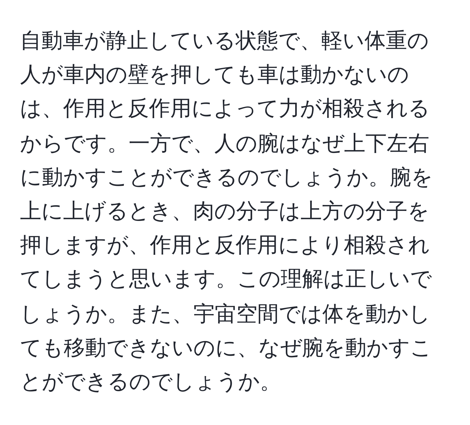 自動車が静止している状態で、軽い体重の人が車内の壁を押しても車は動かないのは、作用と反作用によって力が相殺されるからです。一方で、人の腕はなぜ上下左右に動かすことができるのでしょうか。腕を上に上げるとき、肉の分子は上方の分子を押しますが、作用と反作用により相殺されてしまうと思います。この理解は正しいでしょうか。また、宇宙空間では体を動かしても移動できないのに、なぜ腕を動かすことができるのでしょうか。