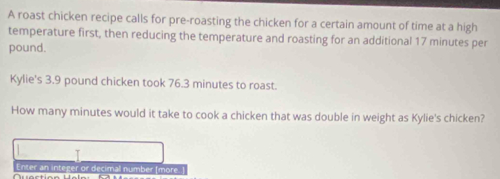 A roast chicken recipe calls for pre-roasting the chicken for a certain amount of time at a high 
temperature first, then reducing the temperature and roasting for an additional 17 minutes per
pound. 
Kylie's 3.9 pound chicken took 76.3 minutes to roast. 
How many minutes would it take to cook a chicken that was double in weight as Kylie's chicken? 
Enter an integer or decimal number (more..]