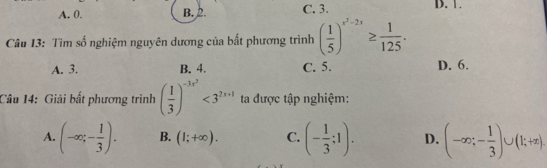 A. 0. B. 2. C. 3. D. 1.
Câu 13: Tìm số nghiệm nguyên dương của bất phương trình ( 1/5 )^x^2-2x≥  1/125 .
A. 3. B. 4. C. 5. D. 6.
Câu 14: Giải bất phương trình ( 1/3 )^-3x^2<3^(2x+1) ta được tập nghiệm:
A. (-∈fty ;- 1/3 ). B. (1;+∈fty ). C. (- 1/3 ;1). D. (-∈fty ;- 1/3 )∪ (1;+∈fty ).