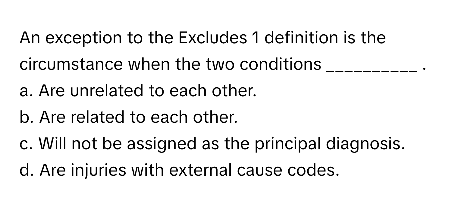 An exception to the Excludes 1 definition is the circumstance when the two conditions __________ .

a. Are unrelated to each other.
b. Are related to each other.
c. Will not be assigned as the principal diagnosis.
d. Are injuries with external cause codes.