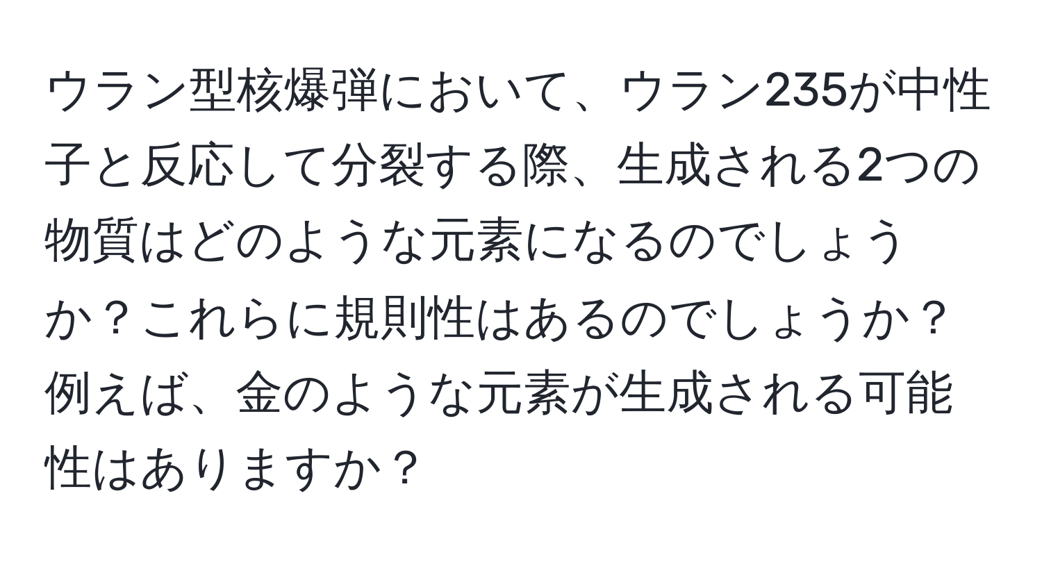 ウラン型核爆弾において、ウラン235が中性子と反応して分裂する際、生成される2つの物質はどのような元素になるのでしょうか？これらに規則性はあるのでしょうか？例えば、金のような元素が生成される可能性はありますか？