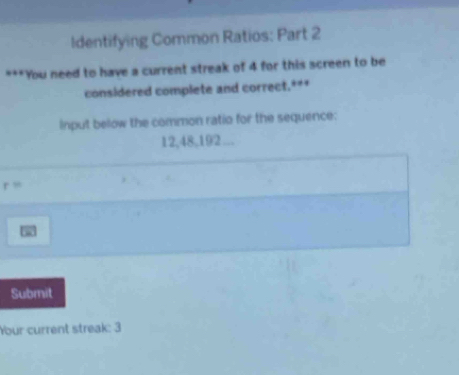 Identifying Common Ratios: Part 2 
***You need to have a current streak of 4 for this screen to be 
considered complete and correct.*** 
Input below the common ratio for the sequence:
12, 48, 192...
r=
Submit 
Your current streak: 3