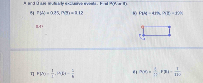 A and B are mutually exclusive events. Find P(A or B). 
5) P(A)=0.35, P(B)=0.12 6) P(A)=41% , P(B)=19%
0.47
7) P(A)= 1/4 , P(B)= 1/6  P(A)= 3/22 , P(B)= 7/110 
8)