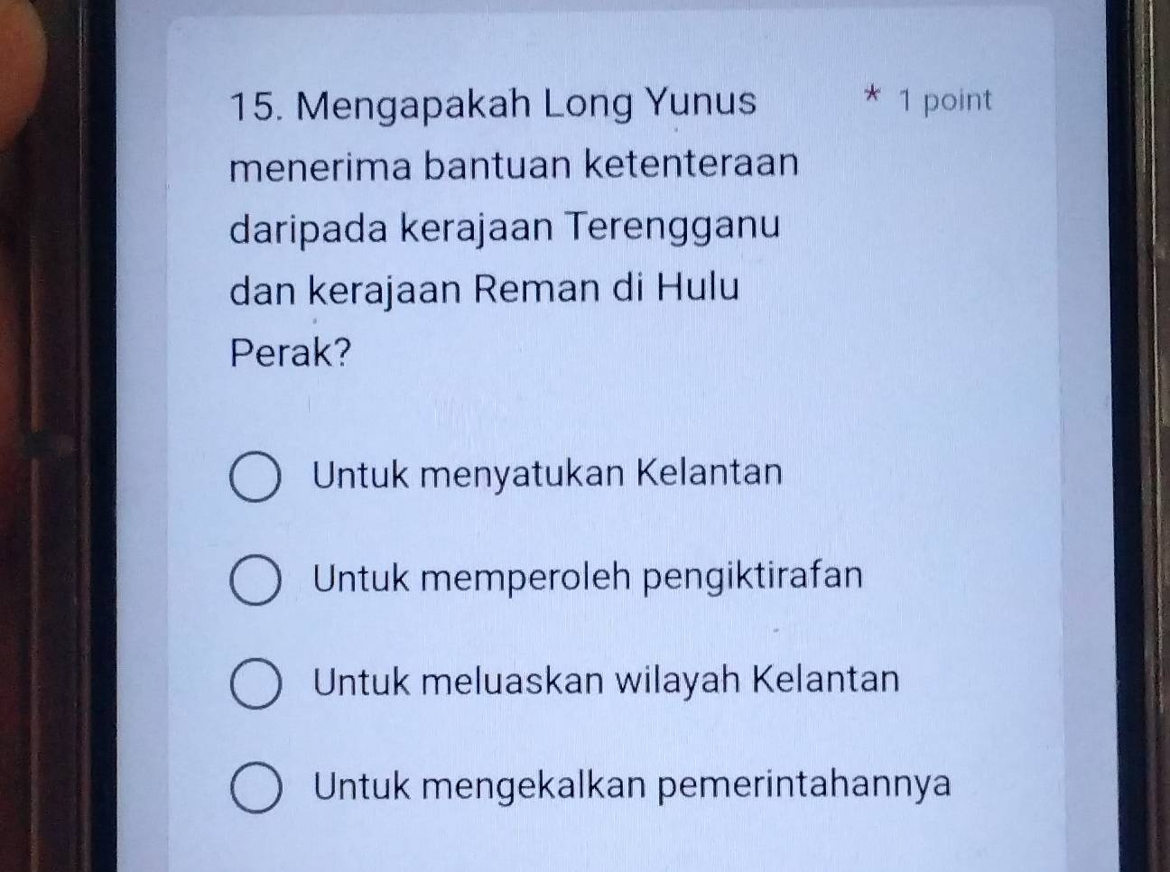 Mengapakah Long Yunus * 1 point
menerima bantuan ketenteraan
daripada kerajaan Terengganu
dan kerajaan Reman di Hulu
Perak?
Untuk menyatukan Kelantan
Untuk memperoleh pengiktirafan
Untuk meluaskan wilayah Kelantan
Untuk mengekalkan pemerintahannya