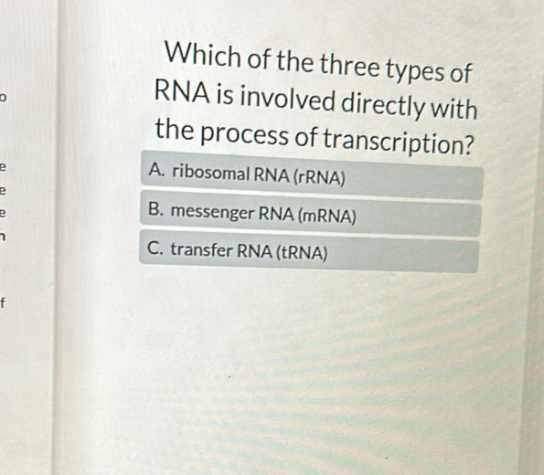 Which of the three types of
RNA is involved directly with
the process of transcription?
e
A. ribosomal RNA (rRNA)
D
D
B. messenger RNA (mRNA)
C. transfer RNA (tRNA)
f