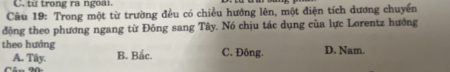 từ trong ra ngoai.
Câu 19: Trong một từ trường đều có chiều hướng lên, một điện tích dương chuyển
động theo phương ngang từ Đông sang Tây. Nó chịu tác dụng của lực Lorentz hướng
theo hướng C. Đông. D. Nam.
A. Tây. B. Bắc.