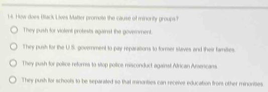 How does Black Lives Matter promote the cause of minority groups?
They push for violent protests against the government.
They push for the U.S. government to pay reparations to former slaves and their families.
They push for police reforms to stop police misconduct against African Americans
They push for schools to be separated so that minorities can receive education from other minorities