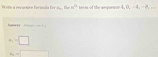 Write a recursive formula for a_n , the n^(th) term of the sequence 4, 0, −4, −8, .... 
Answer Attempt 1 out of a
a_1=□
a_n=□