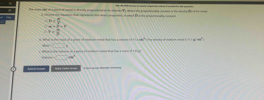 Use the References to access insportant values if needed for this question.
The mass (m) of a piece of metal is directly proportional to its volume (V), where the proportionality constant is the density (D) of the metal.
a. Choose the equation that represents this direct proportion, in which D is the proportionality constant.
freq
D= m/V 
m=D* V
V= m/D 
b. What is the mass of a piece of niobium metal that has a volume of 11.5cm^3 ? (The density of niobium metal is 11.1g/cm^3.)
Mass=□ g
c. What is the volume of a piece of niobium metal that has a mass of 132 g?
Volume =□ cm^3
Submit Answer Retry Entire Group 9 more group attempts remaining