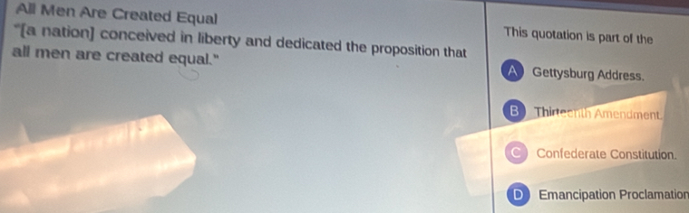 All Men Are Created Equal This quotation is part of the
“[a nation] conceived in liberty and dedicated the proposition that
all men are created equal." A Gettysburg Address.
B Thirteenth Amendment.
Confederate Constitution.
D Emancipation Proclamation