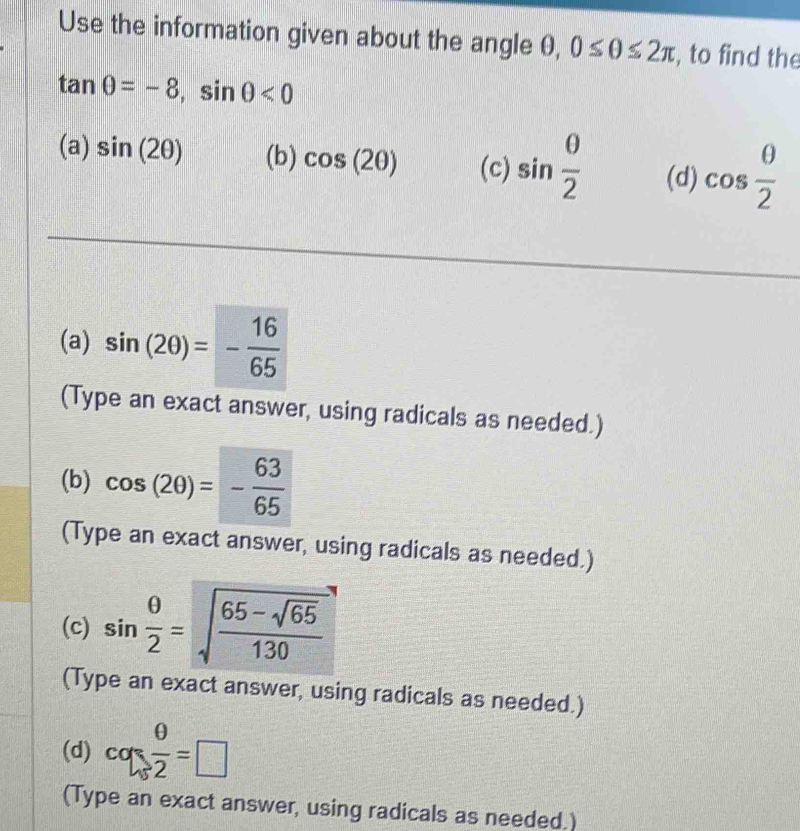 Use the information given about the angle 0, 0≤ θ ≤ 2π , to find the
tan θ =-8, sin θ <0</tex>
(a) sin (2θ ) (b) cos (2θ ) (c) sin  θ /2  (d) cos  θ /2 
(a) sin (2θ )=- 16/65 
(Type an exact answer, using radicals as needed.)
(b) cos (2θ )=- 63/65 
(Type an exact answer, using radicals as needed.)
(c) sin  θ /2 =sqrt(frac 65-sqrt 65)130
(Type an exact answer, using radicals as needed.)
(d) cq: θ /2 =□
(Type an exact answer, using radicals as needed.)