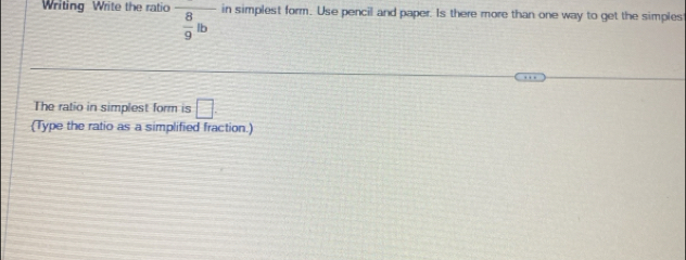 Writing Write the ratio  8/9 lb in simplest form. Use pencil and paper. Is there more than one way to get the simples 
The ratio in simplest form is □. 
(Type the ratio as a simplified fraction.)