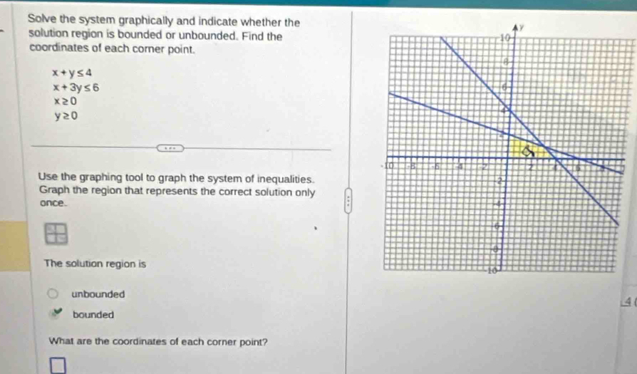 Solve the system graphically and indicate whether the 
solution region is bounded or unbounded. Find the 
coordinates of each corner point.
x+y≤ 4
x+3y≤ 6
x≥ 0
y≥ 0
Use the graphing tool to graph the system of inequalities. 
Graph the region that represents the correct solution only 
once. 
The solution region is 
unbounded 
4 ( 
bounded 
What are the coordinates of each corner point?