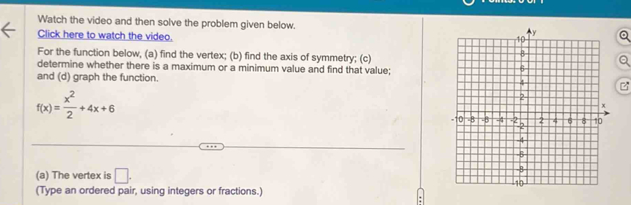 Watch the video and then solve the problem given below. 
Click here to watch the video. 
For the function below, (a) find the vertex; (b) find the axis of symmetry; (c) 
determine whether there is a maximum or a minimum value and find that value; 
and (d) graph the function.
f(x)= x^2/2 +4x+6
(a) The vertex is □ . 
(Type an ordered pair, using integers or fractions.)