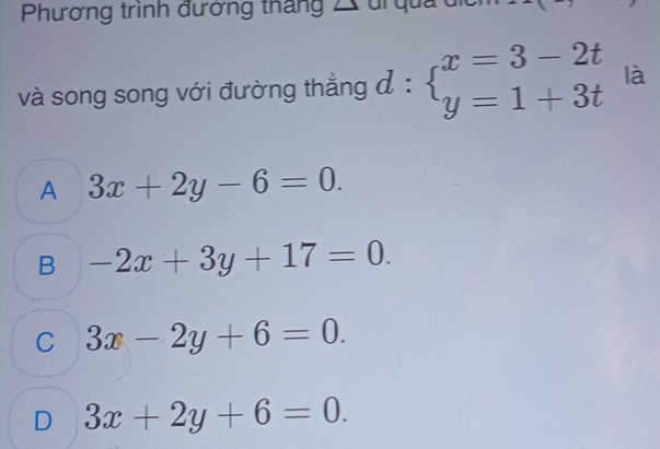 Phương trình đưởng tháng ∠ 
và song song với đường thẳng đ : beginarrayl x=3-2t y=1+3tendarray. là
A 3x+2y-6=0.
B -2x+3y+17=0.
C 3x-2y+6=0.
D 3x+2y+6=0.