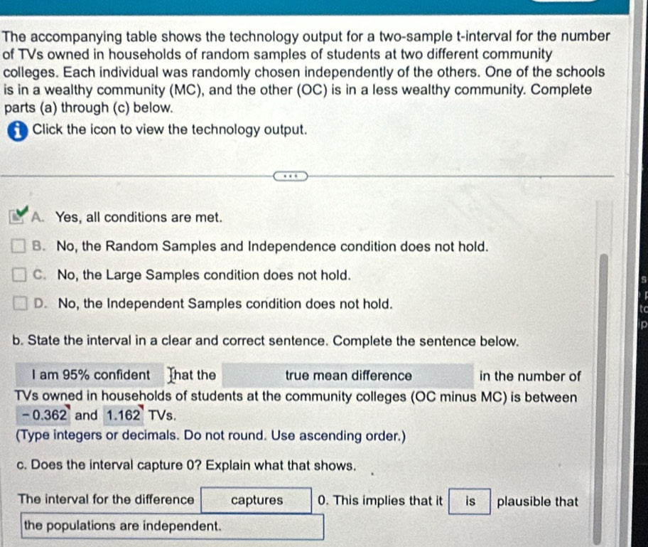The accompanying table shows the technology output for a two-sample t -interval for the number
of TVs owned in households of random samples of students at two different community
colleges. Each individual was randomly chosen independently of the others. One of the schools
is in a wealthy community (MC), and the other (OC) is in a less wealthy community. Complete
parts (a) through (c) below.
Click the icon to view the technology output.
A. Yes, all conditions are met.
B. No, the Random Samples and Independence condition does not hold.
C. No, the Large Samples condition does not hold.
s
D. No, the Independent Samples condition does not hold.
to
p
b. State the interval in a clear and correct sentence. Complete the sentence below.
I am 95% confident That the true mean difference in the number of
TVs owned in households of students at the community colleges (OC minus MC) is between
-0.362 and 1.162^YTVs. 
(Type integers or decimals. Do not round. Use ascending order.)
c. Does the interval capture 0? Explain what that shows.
The interval for the difference captures 0. This implies that it is plausible that
the populations are independent.