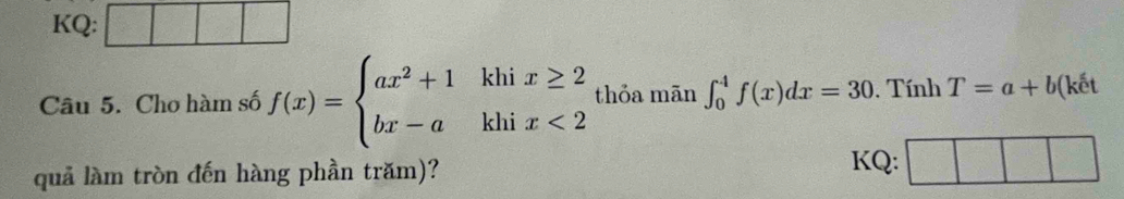 KQ:
Câu 5. Cho hàm số f(x)=beginarrayl ax^2+1khix≥ 2 bx-akhix<2endarray. thỏa mān ∈t _0^4f(x)dx=30. Tính T=a+b ( ết
quả làm tròn đến hàng phần trăm)?
KQ: