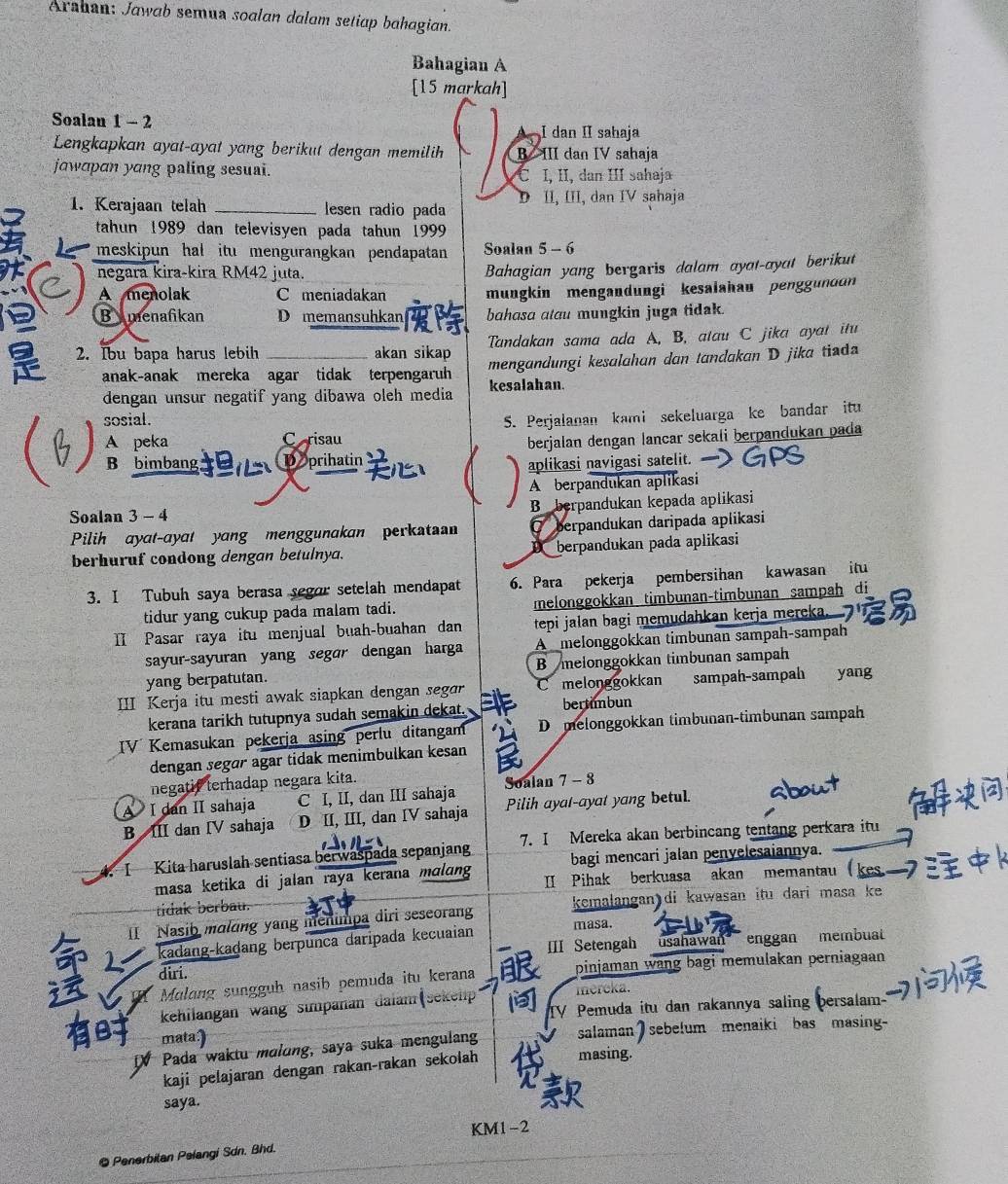 Arshan: Jawab semua soalan dalam setiap bahagian.
Bahagian A
[15 markah]
Soalan 1 - 2
I dan II sahaja
Lengkapkan ayat-ayat yang berikut dengan memilih B III dan IV sahaja
jawapan yang paling sesuai. C I, II, dan III sahaja
D II, III, dan IV sahaja
1. Kerajaan telah _lesen radio pada
tahun 1989 dan televisyen pada tahun 1999
meskipun hal itu mengurangkan pendapatan Soalan 5 - 6
negara kira-kira RM42 juta.
Bahagian yang bergaris dalam ayat-ayat berikut
A menolak C meniadakan mungkin mengandungi kesalahau penggundon
Bymenafikan _D memansuhkan bahasa atau mungkin juga tidak.
2. Ibu bapa harus lebih akan sikap Tandakan sama ada A. B, atau C jika ayat itu
anak-anak mereka agar tidak terpengaruh mengandungi kesalahan dan tandakan D jika tiad
dengan unsur negatif yang dibawa oleh media kesalahan.
 A peka C risau S. Perjalanan kami sekeluarga ke bandar itu
sosial.
berjalan dengan lancar sekali berpandukan pada
B bimbang. Deprihatin (  aplikasi navigasi satelit.
A berpandukan aplikasi
B berpandukan kepada aplikasi
Soalan 3 - 4
Pilih ayat-ayat yang menggunakan perkata O berpandukan daripada aplikasi
berhuruf condong dengan betulnya. D berpandukan pada aplikasi
3. I Tubuh saya berasa segor setelah mendapat 6. Para pekerja pembersihan kawasan itu
tidur yang cukup pada malam tadi. melonggokkan timbunan-timbunan sampah di
II Pasar raya itu menjual buah-buahan dan  tepi jalan bagi memudahkan kerja mereka.
sayur-sayuran yang segɑr dengan harga A melonggokkan timbunan sampah-sampah
yang berpatutan. B melonggokkan timbunan sampah
III Kerja itu mesti awak siapkan dengan segar C melonggokkan “” sampah-sampah yang
kerana tarikh tutupnya sudah semakin dekat. bertimbun
IV Kemasukan pekerja asing perlu ditangam D melonggokkan timbunan-timbunan sampah
dengan segar agar tidak menimbulkan kesan
negatif terhadap negara kita.
A I dan II sahaja C I, II, dan III sahaja Soalan 7 - 8
B III dan IV sahaja D II, III, dan IV sahaja Pilih ayal-ayat yang betul.
I Kita haruslah sentiasa berwaspada sepanjang 7. I Mereka akan berbincang tentang perkara itu
bagi mencari jalan penvelesaiannya.
masa ketika di jalan raya kerana mɑlang II Pihak berkuasa akan memantau
tidak berbau.
II Nasib maling yang menimpa diri seseorang kemalangan di kawasan itu dari masa ke
kadang-kaḍang berpunca daripada kecuaian masa.
IIII Setengah usahawan  enggan membuat
diri. pinjaman wang bagi memulakan perniagaan
Mulang sungguh nasib pemuda itu kerana
kehilangan wang simpanan daiam (sekelp mereka.
Pemuda itu dan rakannya saling persalam-
mata)
Pada waktu maldng, saya suka mengulang salaman ) sebelum menaiki bas masing-
kaji pelajaran dengan rakan-rakan sekolah masing.
saya.
KM1-2
● Penerbitan Pelangi Sdn. Bhd.