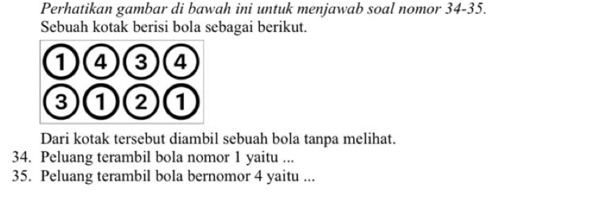 Perhatikan gambar di bawah ini untuk menjawab soal nomor 34-35. 
Sebuah kotak berisi bola sebagai berikut. 
Dari kotak tersebut diambil sebuah bola tanpa melihat. 
34. Peluang terambil bola nomor 1 yaitu ... 
35. Peluang terambil bola bernomor 4 yaitu ...