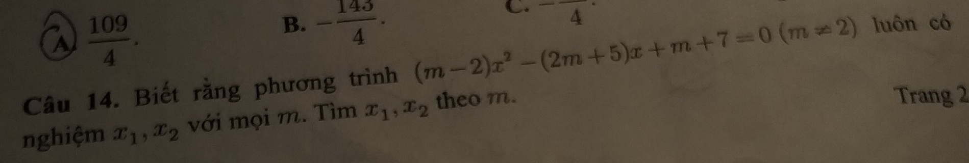 a  109/4 . 
C. ^-frac · 
B. - 143/4 · luôn có
Câu 14. Biết rằng phương trình (m-2)x^2-(2m+5)x+m+7=0(m!= 2)
nghiệm x_1, x_2 với mọi m. Tìm x_1, x_2 theo m.
Trang 2