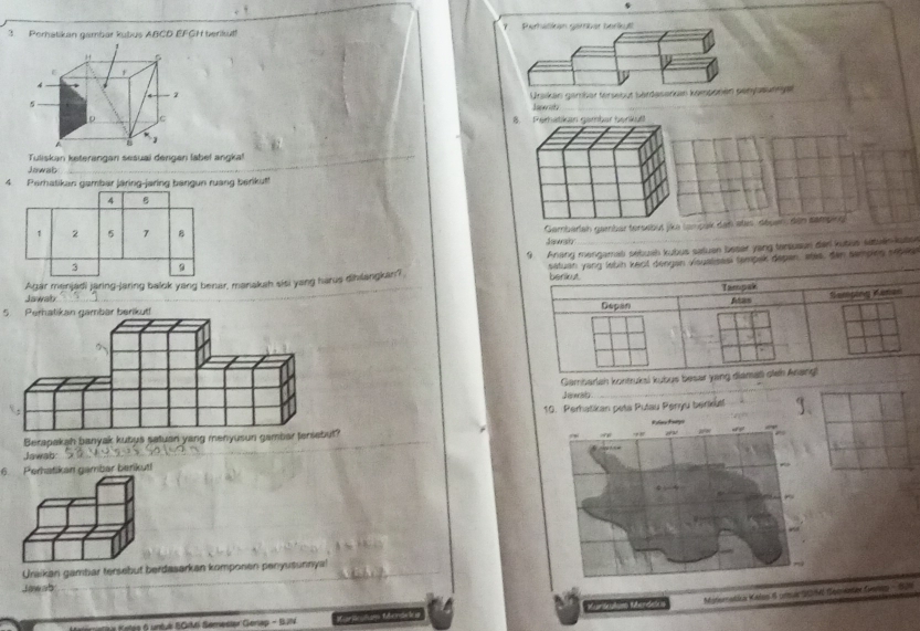 Perhatikan gambar kubus ABCD EFGH beriku 7 Perhätikan gamber beräkutt 
Ursikan gamber tersebut bärtaserikan komponen penyasunrget 
Jawody 
_ 
8. Perhatikan gembar berikul 
Tuliskan keterangan sesuai dengen label angka! 
Jawab 
_ 
4. Perhatikan gambar järing-jaring bangun ruang berikut! 
4 B 
Gambarlah gambar tersebut jika (ampak dan stes déuen, den samping
1 2 5 7 B Jawsh_ 
9 Anang mengamab sebual kubus saluen beser yang tensuaun der kutius setuen-kuben 
3 
Jawab Agar menjadi jaring-jaring balok yang benar, manakah sisi yang harus dibilangkan? satuan yang labin kecit dengan visualisesi tampak depan, stes, den sempies srbis 
5. Perhatikan gambar berikut 
Gambarlah kontruksi kubus besar 
Jawab 
_ 
10. Perhatikan peta Putau Penyu berikut! 3、 
_ 
Berapakah banyak kubus satuan yang menyusun gambar tersebut? 
Jawab: 
_ 
6. Perhatikan gambar berikut! 
Uraikan gambiar tersebut berdasarkan komponen penyusunnyal 
Jawab 
Mitiornatáca Kalan 8 crmar 22/16 (pereintor Gven S0 
Cetãa Kotes 6 untvé S0t Semestor Genap - 9N Catea