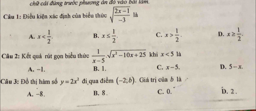 chữ cái đứng trước phương án đỏ vào bài lám.
Câu 1: Điều kiện xác định của biểu thức sqrt(frac 2x-1)-3 là
D.
A. x . x≤  1/2 . x> 1/2 . x≥  1/2 . 
B.
C.
Câu 2: Kết quả rút gọn biểu thức  1/x-5 .sqrt(x^2-10x+25) khi x<5</tex> là
C.
A. −1. B. 1. x-5. D. 5-x. 
Câu 3: Đồ thị hàm số y=2x^2 đi qua điểm (-2;b). Giá trị của b là
A. -8. B. 8. C. 0.
D. 2.