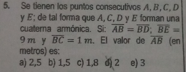 Se tienen los puntos consecutivos A, B, C, D
y E; de tal forma que A, C, D y E forman una
cuaterna armónica. Si: overline AB=overline BD; overline BE=
9 m y overline BC=1m. El valor de overline AB (en
metros) es:
a) 2,5 b) 1,5 c) 1,8 d) 2 e) 3