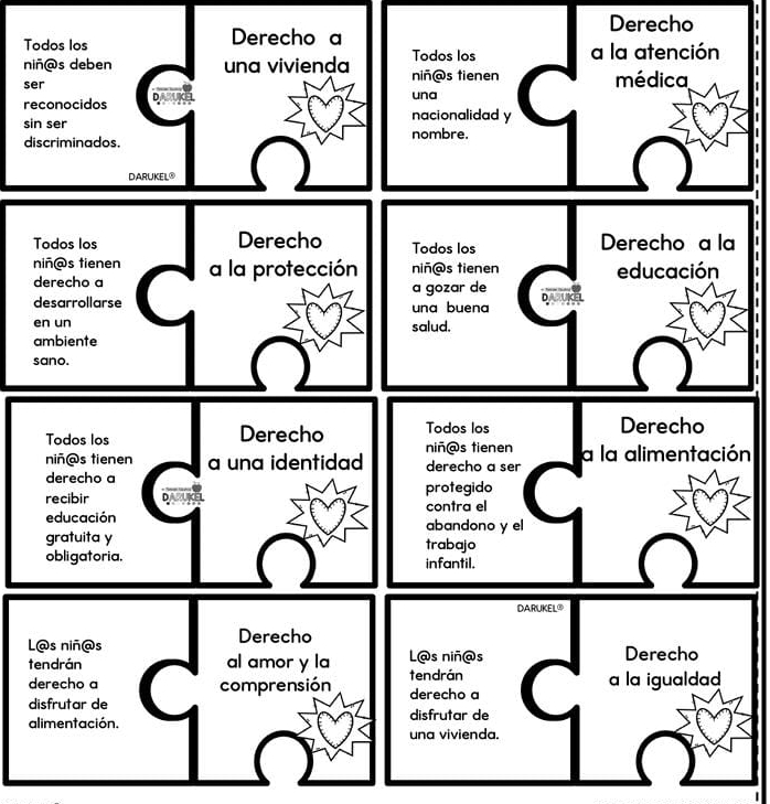 Derecho 
Todos los Derecho a 
Todos los a la atención 
niñ@s deben una vivienda niñ@s tienen médica 
ser D 
reconocidos una 
nacionalidad y 
sin ser nombre. 
discriminados. 
DARUKEL® 
Todos los Derecho Todos los Derecho a la 
niñ@s tienen a la protección niñ@s tienen educación 
derecho a a gozar de 
desarrollarse una buena DASUKEL 
en un salud. 
ambiente 
sano. 
Todos los Derecho Todos los 
Derecho 
niñ@s tienen 
niñ@s tienen a una identidad derecho a ser a la alimentación 
derecho a 
recibir protegido 
contra el 
educación abandono y el 
gratuita y trabajo 
obligatoria. infantil. 
DARUKEL® 
L@s niñ@s Derecho 
tendrán al amor y la L@s niñ@s Derecho 
derecho a comprensión tendrán a la igualdad 
disfrutar de derecho a 
alimentación. disfrutar de 
una vivienda.