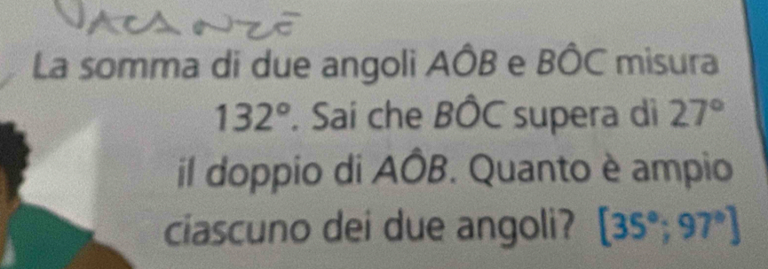 La somma di due angoli AÔB e BÔC misura
132°. Sai che BÔC supera di 27°
il doppio di AÔB. Quanto è ampio 
ciascuno dei due angoli? [35°;97°]