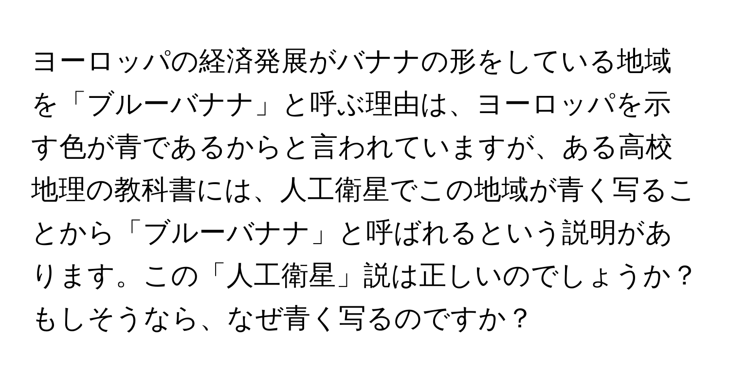 ヨーロッパの経済発展がバナナの形をしている地域を「ブルーバナナ」と呼ぶ理由は、ヨーロッパを示す色が青であるからと言われていますが、ある高校地理の教科書には、人工衛星でこの地域が青く写ることから「ブルーバナナ」と呼ばれるという説明があります。この「人工衛星」説は正しいのでしょうか？もしそうなら、なぜ青く写るのですか？