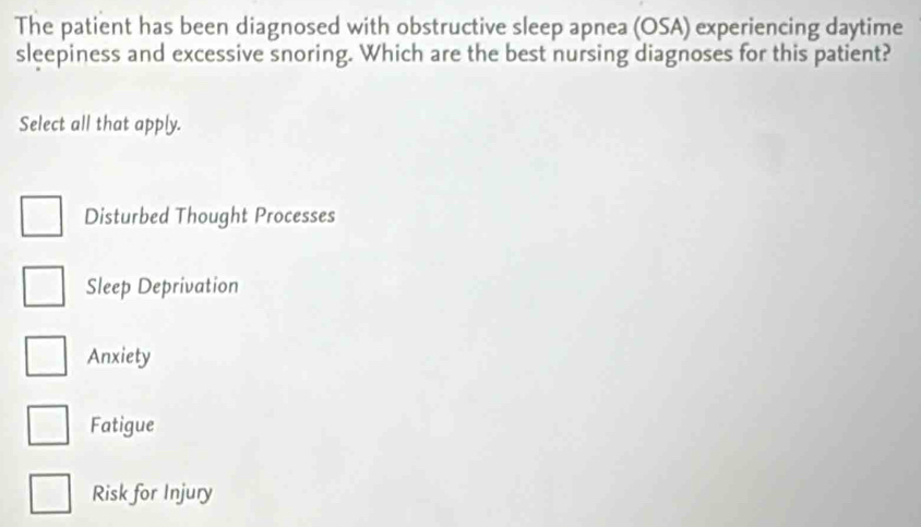 The patient has been diagnosed with obstructive sleep apnea (OSA) experiencing daytime
sleepiness and excessive snoring. Which are the best nursing diagnoses for this patient?
Select all that apply.
Disturbed Thought Processes
Sleep Deprivation
Anxiety
Fatigue
Risk for Injury