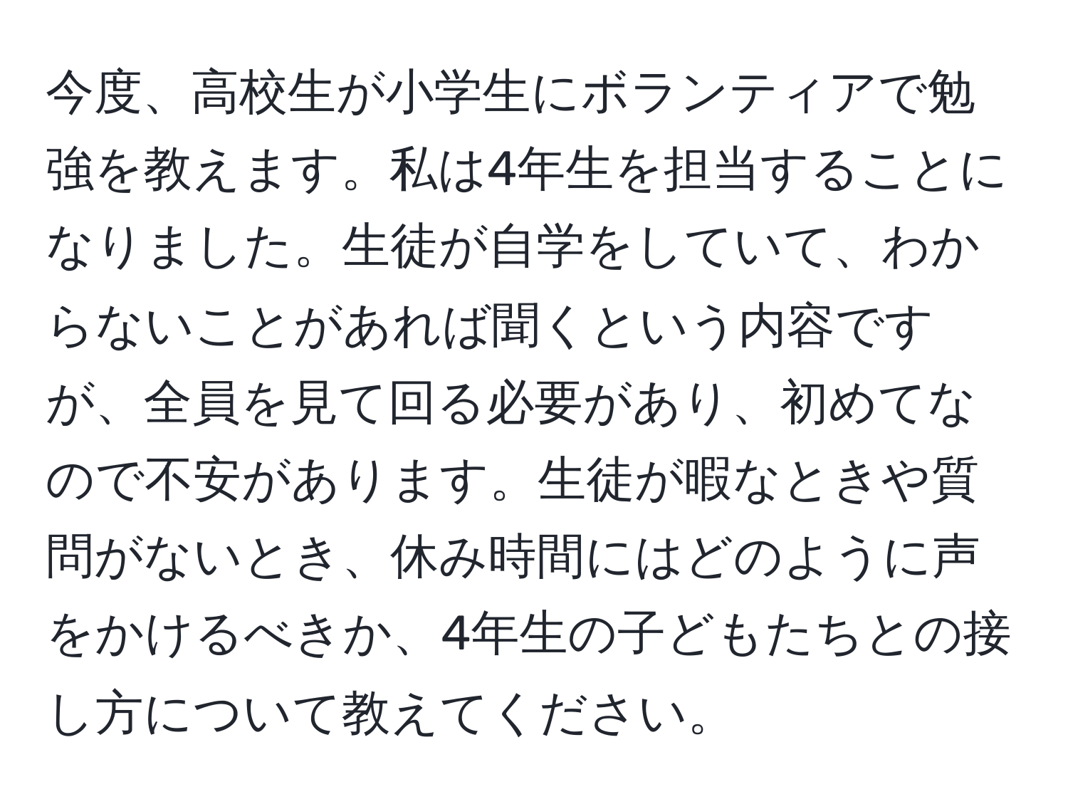 今度、高校生が小学生にボランティアで勉強を教えます。私は4年生を担当することになりました。生徒が自学をしていて、わからないことがあれば聞くという内容ですが、全員を見て回る必要があり、初めてなので不安があります。生徒が暇なときや質問がないとき、休み時間にはどのように声をかけるべきか、4年生の子どもたちとの接し方について教えてください。