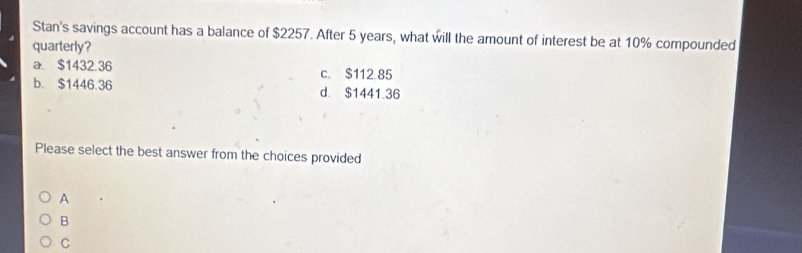 Stan's savings account has a balance of $2257. After 5 years, what will the amount of interest be at 10% compounded
quarterly?
a. $1432.36 c. $112.85
b. $1446.36 d. $1441.36
Please select the best answer from the choices provided
A
B
C