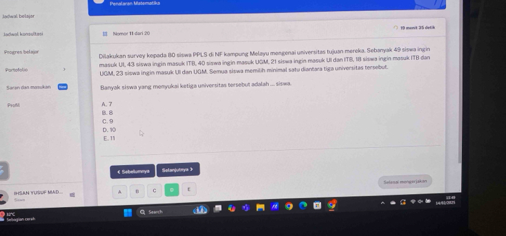 Penalaran Matematika
Jadwal belajar
19 monit 35 det k
Jadwal konsultasi 8 Nomor 11 dari 20
Progres belajar Dilakukan survey kepada 80 siswa PPLS di NF kampung Melayu mengenai universitas tujuan mereka. Sebanyak 49 siswa ingin
masuk UI, 43 siswa ingin masuk ITB, 40 siswa ingin masuk UGM, 21 siswa ingin masuk UI dan ITB, 18 siswa ingin masuk ITB dan
Partafolio UGM, 23 siswa ingin masuk UI dan UGM. Semua siswa memilih minimal satu diantara tiga universitas tersebut.
Saran dan masukán Banyak siswa yang menyukai ketiga universitas tersebut adalah ... siswa.
Profil
A. 7
B. 8
C. 9
D. 10
E. 11
Sebelumnya Selanjutnya 》
A B C D E Selesai mengerjakan
IHSAN YUSUF MAD.. Sisma
Q Seanch