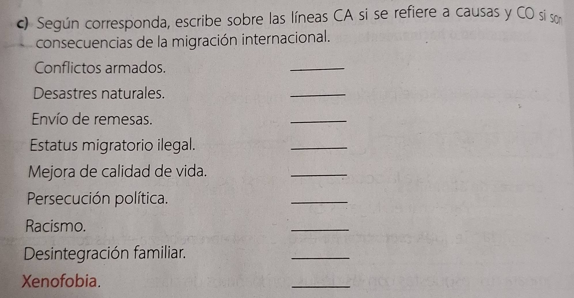 Según corresponda, escribe sobre las líneas CA si se refiere a causas y CO si son 
consecuencias de la migración internacional. 
Conflictos armados. 
_ 
Desastres naturales. 
_ 
Envío de remesas. 
_ 
Estatus migratorio ilegal. 
_ 
Mejora de calidad de vida. 
_ 
Persecución política. 
_ 
Racismo. 
_ 
Desintegración familiar. 
_ 
Xenofobia. 
_