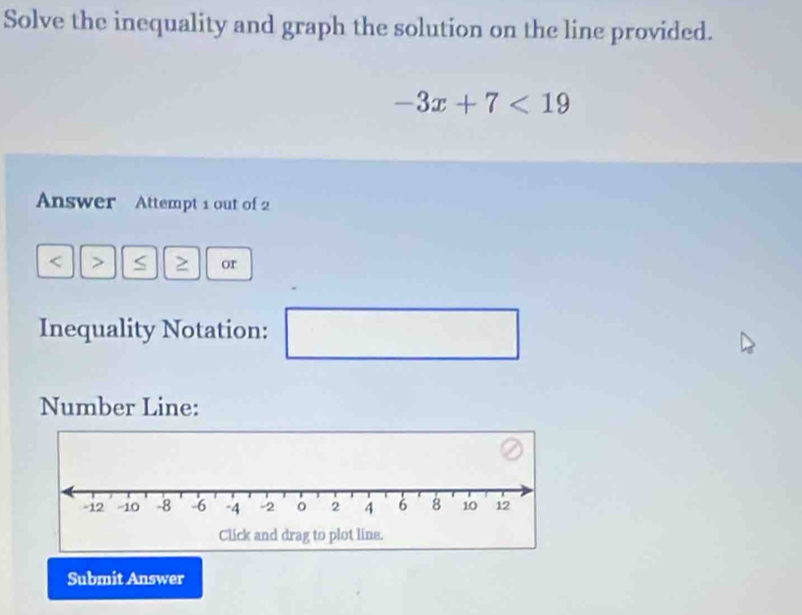 Solve the inequality and graph the solution on the line provided.
-3x+7<19</tex> 
Answer Attempt 1 out of 2 
< > S or 
Inequality Notation: □ 
Number Line: 
Submit Answer