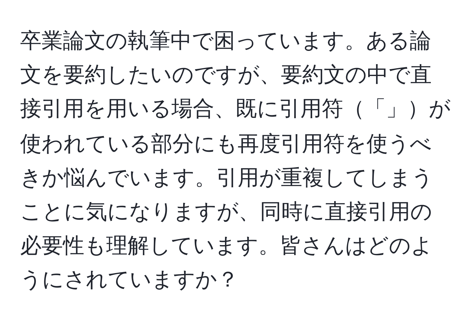 卒業論文の執筆中で困っています。ある論文を要約したいのですが、要約文の中で直接引用を用いる場合、既に引用符「」が使われている部分にも再度引用符を使うべきか悩んでいます。引用が重複してしまうことに気になりますが、同時に直接引用の必要性も理解しています。皆さんはどのようにされていますか？