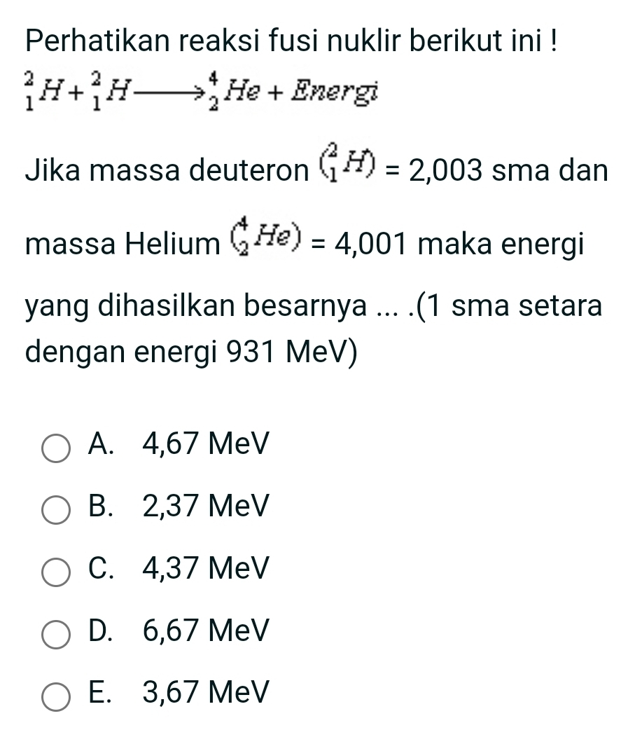 Perhatikan reaksi fusi nuklir berikut ini !
_1^2H+_1^2Hto _2^4He+En ergi
Jika massa deuteron (_1^2H)=2,003 sma dan
massa Helium (_2^4He)=4,001 maka energi
yang dihasilkan besarnya ... .(1 sma setara
dengan energi 931 MeV)
A. 4,67 MeV
B. 2,37 MeV
C. 4,37 MeV
D. 6,67 MeV
E. 3,67 MeV