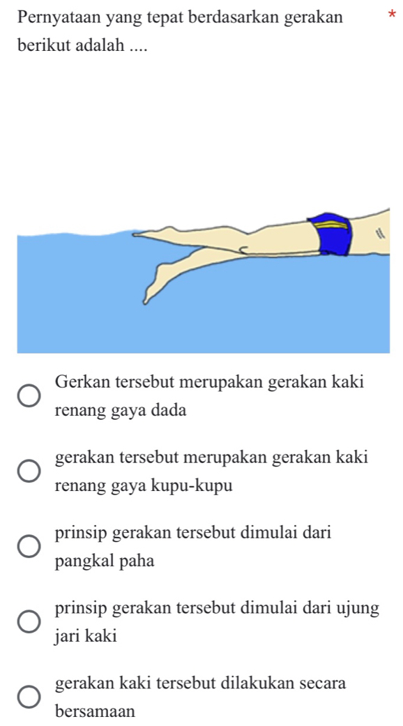 Pernyataan yang tepat berdasarkan gerakan *
berikut adalah ....
Gerkan tersebut merupakan gerakan kaki
renang gaya dada
gerakan tersebut merupakan gerakan kaki
renang gaya kupu-kupu
prinsip gerakan tersebut dimulai dari
pangkal paha
prinsip gerakan tersebut dimulai dari ujung
jari kaki
gerakan kaki tersebut dilakukan secara
bersamaan