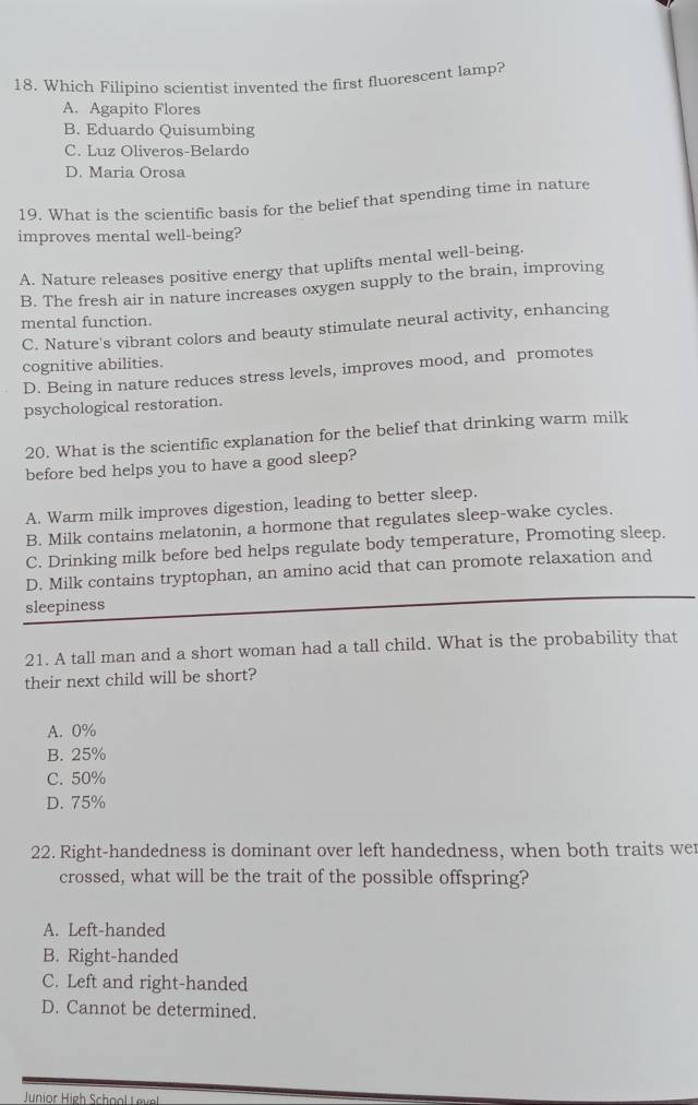 Which Filipino scientist invented the first fluorescent lamp?
A. Agapito Flores
B. Eduardo Quisumbing
C. Luz Oliveros-Belardo
D. Maria Orosa
19. What is the scientific basis for the belief that spending time in nature
improves mental well-being?
A. Nature releases positive energy that uplifts mental well-being.
B. The fresh air in nature increases oxygen supply to the brain, improving
mental function.
C. Nature's vibrant colors and beauty stimulate neural activity, enhancing
cognitive abilities.
D. Being in nature reduces stress levels, improves mood, and promotes
psychological restoration.
20. What is the scientific explanation for the belief that drinking warm milk
before bed helps you to have a good sleep?
A. Warm milk improves digestion, leading to better sleep.
B. Milk contains melatonin, a hormone that regulates sleep-wake cycles.
C. Drinking milk before bed helps regulate body temperature, Promoting sleep.
D. Milk contains tryptophan, an amino acid that can promote relaxation and
sleepiness
21. A tall man and a short woman had a tall child. What is the probability that
their next child will be short?
A. 0%
B. 25%
C. 50%
D. 75%
22. Right-handedness is dominant over left handedness, when both traits we
crossed, what will be the trait of the possible offspring?
A. Left-handed
B. Right-handed
C. Left and right-handed
D. Cannot be determined.
Junior Hieh School Level