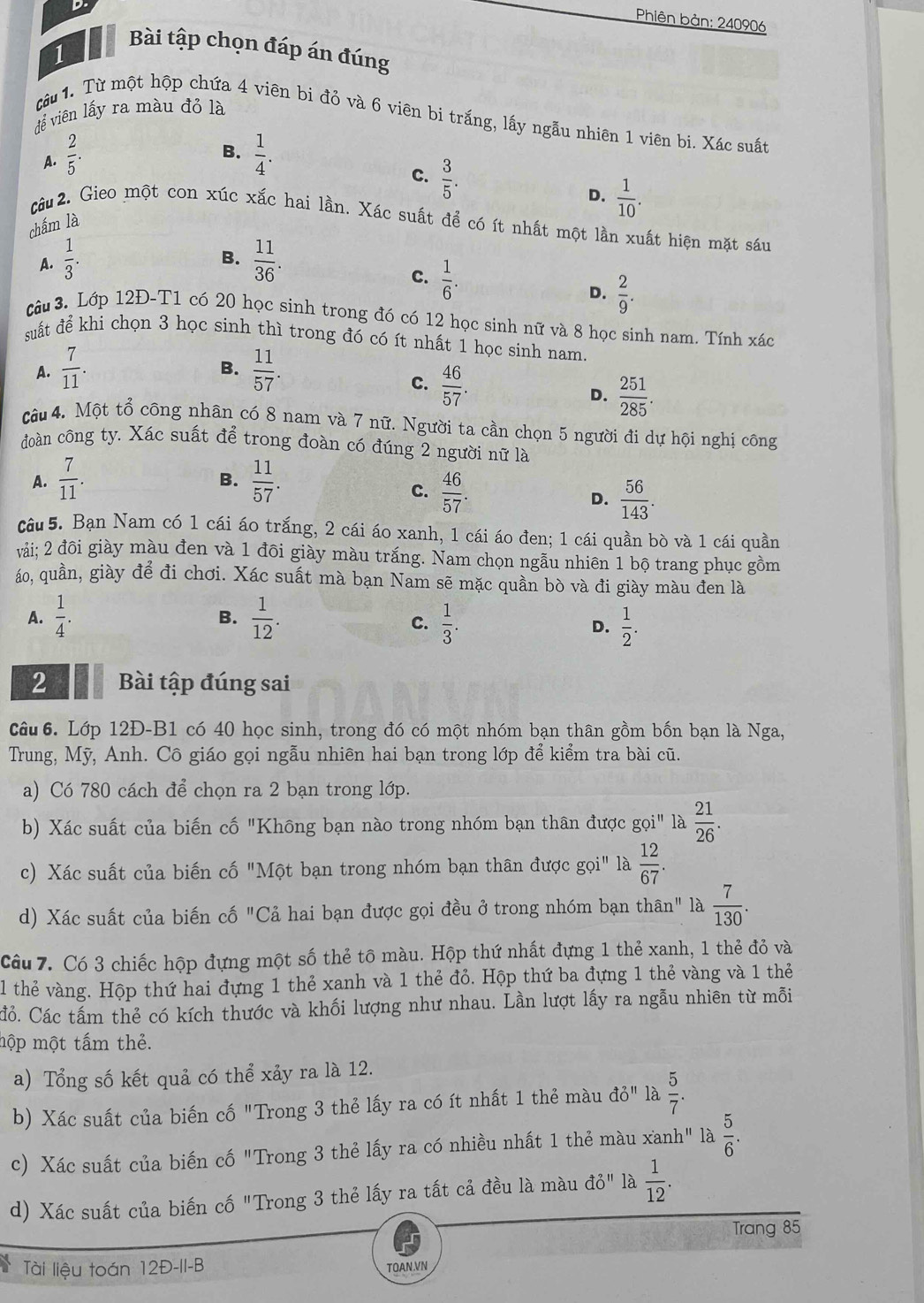 Phiên bản: 240906
Bài tập chọn đáp án đúng
1
để viên lấy ra màu đỏ là
tâu 1. Từ một hộp chứa 4 viên bi đỏ và 6 viên bi trắng, lấy ngẫu nhiên 1 viên bi. Xác suất
B.
A.  2/5 .  1/4 .
c.  3/5 .
D.  1/10 .
câu 2. Gieo một con xúc xắc hai lần. Xác suất để có ít nhất một lần xuất hiện mặt sáu
chấm là
B.
A.  1/3 .  11/36 .
c.  1/6 .
D.  2/9 .
Câu 3. Lớp 12Đ-T1 có 20 học sinh trong đó có 12 học sinh nữ và 8 học sinh nam. Tính xác
suất để khi chọn 3 học sinh thì trong đó có ít nhất 1 học sinh nam.
A.  7/11 .  11/57 .
B.
C.  46/57 .
D.  251/285 .
câu 4. Một tổ công nhân có 8 nam và 7 nữ. Người ta cần chọn 5 người đi dự hội nghị công
đoàn công ty. Xác suất để trong đoàn có đúng 2 người nữ là
A.  7/11 .  11/57 .
B.
C.  46/57 .  56/143 .
D.
câu 5. Bạn Nam có 1 cái áo trắng, 2 cái áo xanh, 1 cái áo đen; 1 cái quần bò và 1 cái quần
vải; 2 đôi giày màu đen và 1 đôi giày màu trắng. Nam chọn ngẫu nhiên 1 bộ trang phục gồm
áo, quần, giày để đi chơi. Xác suất mà bạn Nam sẽ mặc quần bò và đi giày màu đen là
B.
A.  1/4 .  1/12 .  1/3 . D.  1/2 .
C.
2 Bài tập đúng sai
câu 6. Lớp 12Đ-B1 có 40 học sinh, trong đó có một nhóm bạn thân gồm bốn bạn là Nga,
Trung, Mỹ, Anh. Cô giáo gọi ngẫu nhiên hai bạn trong lớp để kiểm tra bài cũ.
a) Có 780 cách để chọn ra 2 bạn trong lớp.
b) Xác suất của biến cố "Không bạn nào trong nhóm bạn thân được gọ Qi'' là  21/26 .
c) Xác suất của biến cố "Một bạn trong nhóm bạn thân được gọi" là  12/67 .
d) Xác suất của biến cố "Cả hai bạn được gọi đều ở trong nhóm bạn thân" là  7/130 .
Câu 7. Có 3 chiếc hộp đựng một số thẻ tô màu. Hộp thứ nhất đựng 1 thẻ xanh, 1 thẻ đỏ và
l thẻ vàng. Hộp thứ hai đựng 1 thẻ xanh và 1 thẻ đỏ. Hộp thứ ba đựng 1 thẻ vàng và 1 thẻ
Cổ. Các tấm thẻ có kích thước và khối lượng như nhau. Lần lượt lấy ra ngẫu nhiên từ mỗi
mộp một tấm thẻ.
a) Tổng số kết quả có thể xảy ra là 12.
b) Xác suất của biến cố "Trong 3 thẻ lấy ra có ít nhất 1 thẻ màu do'' là  5/7 .
c) Xác suất của biến cố "Trong 3 thẻ lấy ra có nhiều nhất 1 thẻ màu xanh" là  5/6 .
d) Xác suất của biến cố "Trong 3 thẻ lấy ra tất cả đều là màu vector dpartial ''' là  1/12 .
Trang 85
Tài liệu toán 12Đ-II-B TOAN.VN