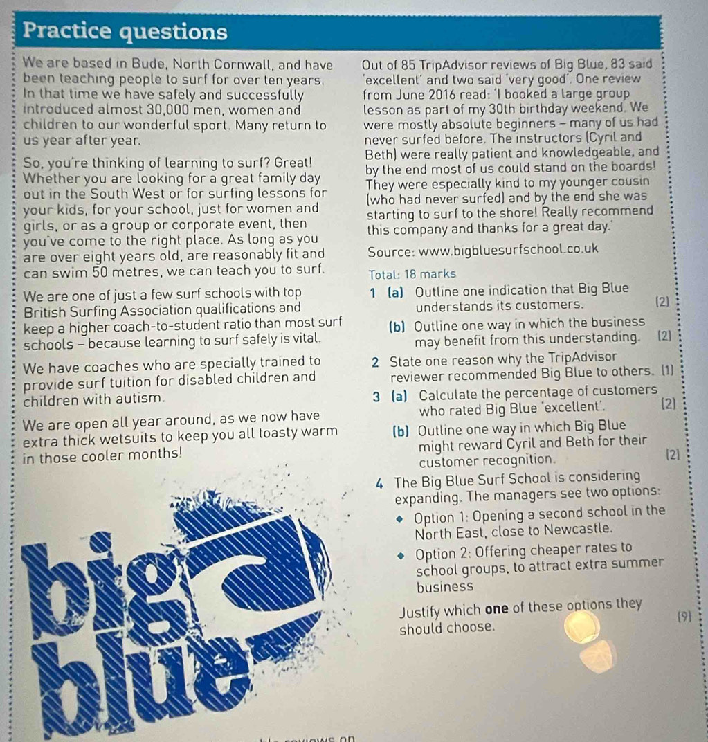 Practice questions
We are based in Bude, North Cornwall, and have Out of 85 TripAdvisor reviews of Big Blue, 83 said
been teaching people to surf for over ten years. excellent' and two said 'very good’. One review
In that time we have safely and successfully from June 2016 read: ‘I booked a large group
introduced almost 30,000 men, women and lesson as part of my 30th birthday weekend. We
children to our wonderful sport. Many return to were mostly absolute beginners - many of us had
us year after year. never surfed before. The instructors (Cyril and
Beth) were really patient and knowledgeable, and
So, you're thinking of learning to surf? Great! by the end most of us could stand on the boards!
Whether you are looking for a great family day They were especially kind to my younger cousin
out in the South West or for surfing lessons for (who had never surfed) and by the end she was
your kids, for your school, just for women and starting to surf to the shore! Really recommend
girls, or as a group or corporate event, then
you've come to the right place. As long as you this company and thanks for a great day.'
are over eight years old, are reasonably fit and Source: www.bigbluesurfschool.co.uk
can swim 50 metres, we can teach you to surf. Total: 18 marks
We are one of just a few surf schools with top 1 a) Outline one indication that Big Blue
British Surfing Association qualifications and understands its customers. 2
keep a higher coach-to-student ratio than most surf (b) Outline one way in which the business
schools - because learning to surf safely is vital.
may benefit from this understanding. (2)
We have coaches who are specially trained to 2 State one reason why the TripAdvisor
provide surf tuition for disabled children and reviewer recommended Big Blue to others. (1)
children with autism. 3 a Calculate the percentage of customers
We are open all year around, as we now have who rated Big Blue 'excellent’. [2]
extra thick wetsuits to keep you all toasty warm (b) Outline one way in which Big Blue
in those cooler months! might reward Cyril and Beth for their
customer recognition.
2
4 The Big Blue Surf School is considering
expanding. The managers see two options:
Option 1: Opening a second school in the
North East, close to Newcastle.
Option 2: Offering cheaper rates to
school groups, to attract extra summer
business
Justify which one of these options they
should choose. 9