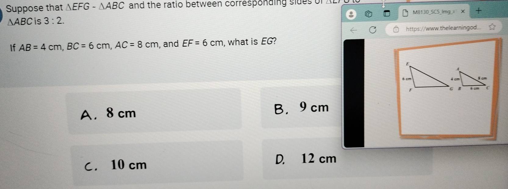 Suppose that △ EFGsim △ ABC and the ratio between corresponding sides of
∆ABC is 3:2. M8130_SC5_lmg_x X +
https://www.thelearningod...
If AB=4cm, BC=6cm, AC=8cm , and EF=6cm , what is EG?
A. 8 cm B， 9 cm
C. 10 cm D. 12 cm