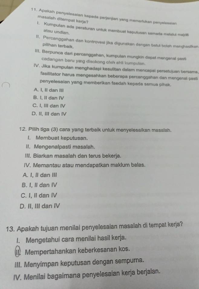 Apakah penyelesaian kepada perjanjian yang memerlukan penyelesaian
masalah ditempat kerja?
1. Kumpulan ada peraturan untuk membuat keputusan samada melalui majciti
atau undian.
II. Percanggahan dan kontrovesi jika digunakan dengan betul boleh manghasilkan
pilihan terbaik.
III. Berpunca dari percanggahan, kumpulan mungkin dapat mengenal pasti
cadangan baru yag disokong oleh ahli kumpulan.
IV. Jika kumpulan menghadapi kesulitan dalam mencapai persetujuan bersama,
fasilitator harus mengesahkan beberapa percanggahan dan mengenal pasti
penyelesaian yang memberikan faedah kepada semua pihak.
A. I, II dan III
B. I, II dan IV
C. I, III dan I
D. II, III dan IV
12. Pilih tiga (3) cara yang terbaik untuk menyelesaikan masalah.
I. Membuat keputusan.
II. Mengenalpasti masalah.
III. Biarkan masalah dan terus bekerja.
IV. Memantau atau mendapatkan maklum balas.
A. I, II dan II
B. I, II dan IV
C. I, II dan IV
D. II, III dan IV
13. Apakah tujuan menilai penyelesaian masalah di tempat kerja?
I. Mengetahui cara menilai hasil kerja.
I]. Mempertahankan keberkesanan kos.
III. Menyimpan keputusan dengan sempurna.
IV. Menilai bagaimana penyelesaian kerja berjalan.