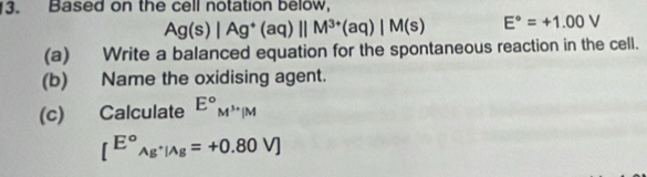 Based on the cell notation below,
Ag(s)|Ag^+(aq)||M^(3+)(aq)|M(s) E°=+1.00V
(a) Write a balanced equation for the spontaneous reaction in the cell. 
(b) Name the oxidising agent. 
(c) Calculate E°_M^(3+)|M
[^circ _Ag^+|Ag=+0.80V]